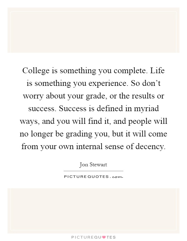 College is something you complete. Life is something you experience. So don't worry about your grade, or the results or success. Success is defined in myriad ways, and you will find it, and people will no longer be grading you, but it will come from your own internal sense of decency Picture Quote #1
