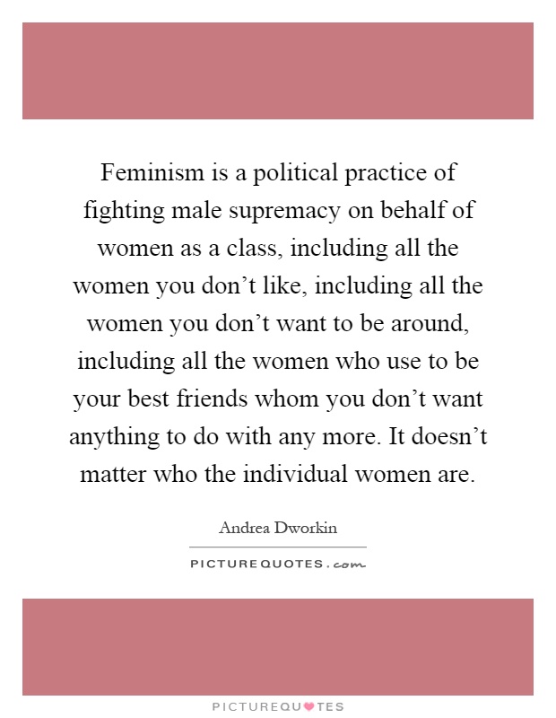 Feminism is a political practice of fighting male supremacy on behalf of women as a class, including all the women you don't like, including all the women you don't want to be around, including all the women who use to be your best friends whom you don't want anything to do with any more. It doesn't matter who the individual women are Picture Quote #1