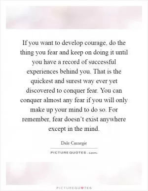 If you want to develop courage, do the thing you fear and keep on doing it until you have a record of successful experiences behind you. That is the quickest and surest way ever yet discovered to conquer fear. You can conquer almost any fear if you will only make up your mind to do so. For remember, fear doesn’t exist anywhere except in the mind Picture Quote #1