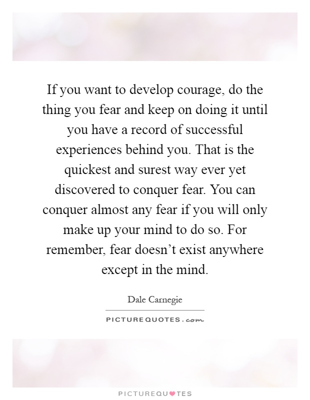 If you want to develop courage, do the thing you fear and keep on doing it until you have a record of successful experiences behind you. That is the quickest and surest way ever yet discovered to conquer fear. You can conquer almost any fear if you will only make up your mind to do so. For remember, fear doesn't exist anywhere except in the mind Picture Quote #1
