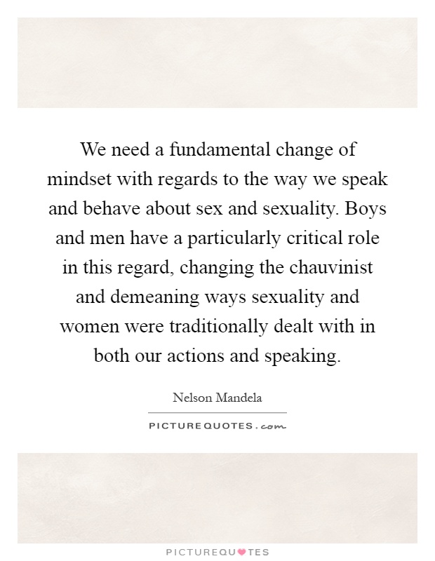 We need a fundamental change of mindset with regards to the way we speak and behave about sex and sexuality. Boys and men have a particularly critical role in this regard, changing the chauvinist and demeaning ways sexuality and women were traditionally dealt with in both our actions and speaking Picture Quote #1