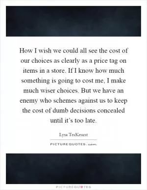 How I wish we could all see the cost of our choices as clearly as a price tag on items in a store. If I know how much something is going to cost me, I make much wiser choices. But we have an enemy who schemes against us to keep the cost of dumb decisions concealed until it’s too late Picture Quote #1