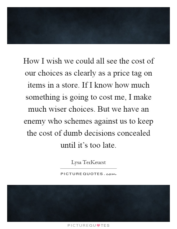 How I wish we could all see the cost of our choices as clearly as a price tag on items in a store. If I know how much something is going to cost me, I make much wiser choices. But we have an enemy who schemes against us to keep the cost of dumb decisions concealed until it's too late Picture Quote #1