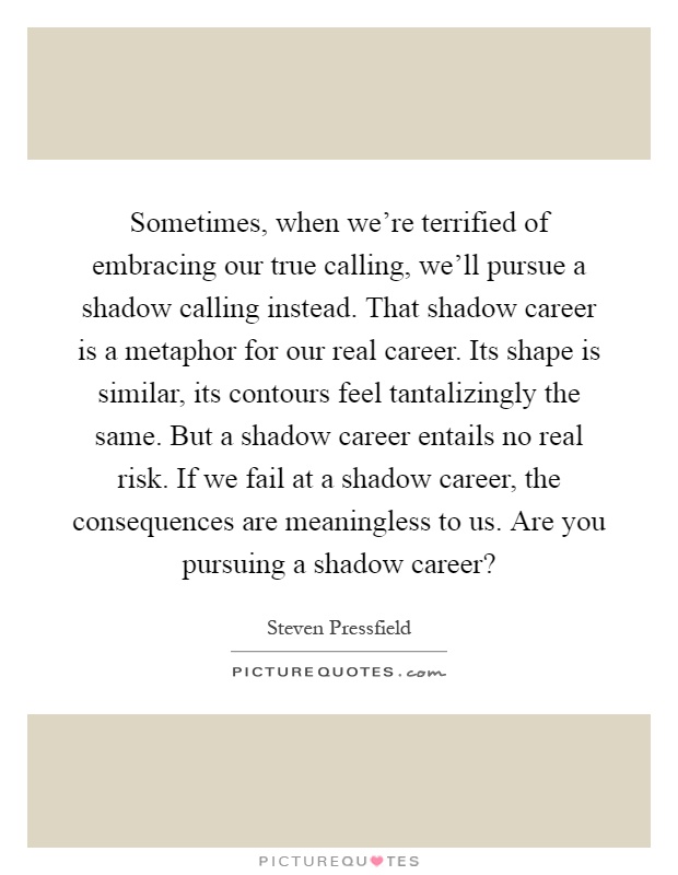 Sometimes, when we're terrified of embracing our true calling, we'll pursue a shadow calling instead. That shadow career is a metaphor for our real career. Its shape is similar, its contours feel tantalizingly the same. But a shadow career entails no real risk. If we fail at a shadow career, the consequences are meaningless to us. Are you pursuing a shadow career? Picture Quote #1