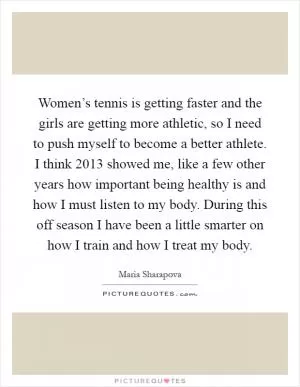 Women’s tennis is getting faster and the girls are getting more athletic, so I need to push myself to become a better athlete. I think 2013 showed me, like a few other years how important being healthy is and how I must listen to my body. During this off season I have been a little smarter on how I train and how I treat my body Picture Quote #1