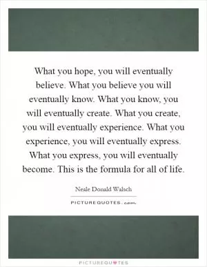 What you hope, you will eventually believe. What you believe you will eventually know. What you know, you will eventually create. What you create, you will eventually experience. What you experience, you will eventually express. What you express, you will eventually become. This is the formula for all of life Picture Quote #1