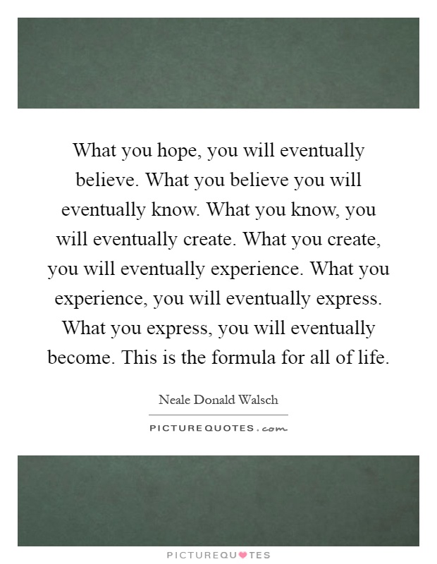 What you hope, you will eventually believe. What you believe you will eventually know. What you know, you will eventually create. What you create, you will eventually experience. What you experience, you will eventually express. What you express, you will eventually become. This is the formula for all of life Picture Quote #1