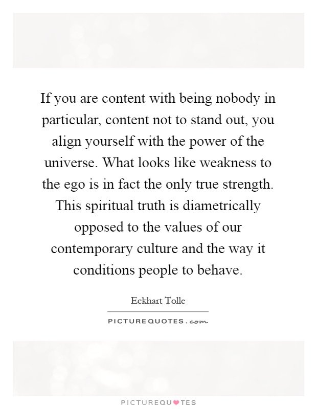 If you are content with being nobody in particular, content not to stand out, you align yourself with the power of the universe. What looks like weakness to the ego is in fact the only true strength. This spiritual truth is diametrically opposed to the values of our contemporary culture and the way it conditions people to behave Picture Quote #1