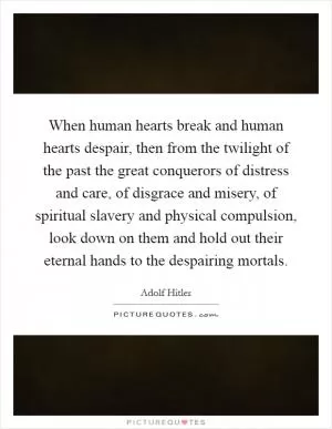When human hearts break and human hearts despair, then from the twilight of the past the great conquerors of distress and care, of disgrace and misery, of spiritual slavery and physical compulsion, look down on them and hold out their eternal hands to the despairing mortals Picture Quote #1