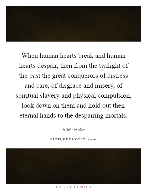 When human hearts break and human hearts despair, then from the twilight of the past the great conquerors of distress and care, of disgrace and misery, of spiritual slavery and physical compulsion, look down on them and hold out their eternal hands to the despairing mortals Picture Quote #1