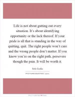 Life is not about gutting out every situation. It’s about identifying opportunity or the lack thereof. If your pride is all that is standing in the way of quitting, quit. The right people won’t care and the wrong people don’t matter. If you know you’re on the right path, persevere though the pain. It will be worth it Picture Quote #1