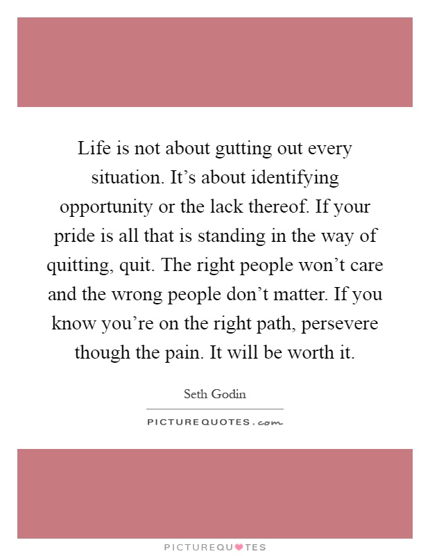 Life is not about gutting out every situation. It's about identifying opportunity or the lack thereof. If your pride is all that is standing in the way of quitting, quit. The right people won't care and the wrong people don't matter. If you know you're on the right path, persevere though the pain. It will be worth it Picture Quote #1
