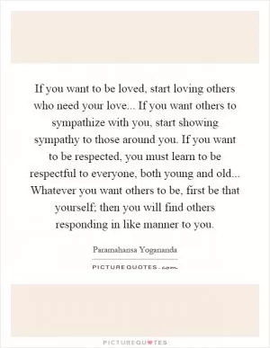 If you want to be loved, start loving others who need your love... If you want others to sympathize with you, start showing sympathy to those around you. If you want to be respected, you must learn to be respectful to everyone, both young and old... Whatever you want others to be, first be that yourself; then you will find others responding in like manner to you Picture Quote #1
