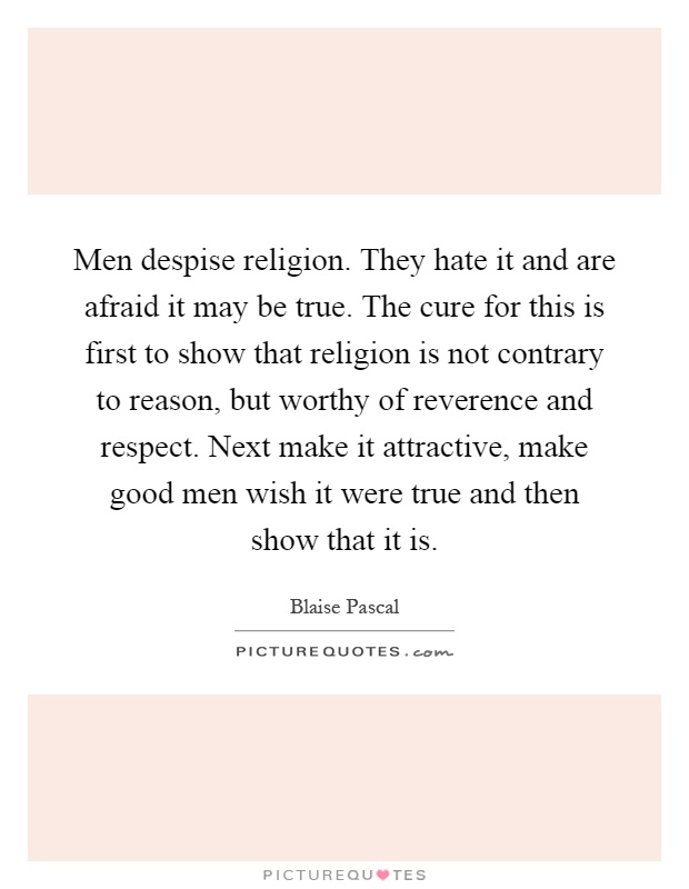 Men despise religion. They hate it and are afraid it may be true. The cure for this is first to show that religion is not contrary to reason, but worthy of reverence and respect. Next make it attractive, make good men wish it were true and then show that it is Picture Quote #1
