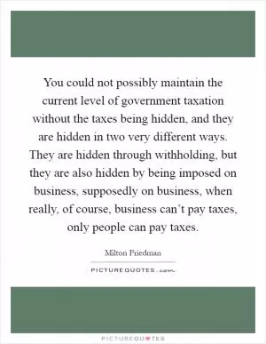 You could not possibly maintain the current level of government taxation without the taxes being hidden, and they are hidden in two very different ways. They are hidden through withholding, but they are also hidden by being imposed on business, supposedly on business, when really, of course, business can’t pay taxes, only people can pay taxes Picture Quote #1