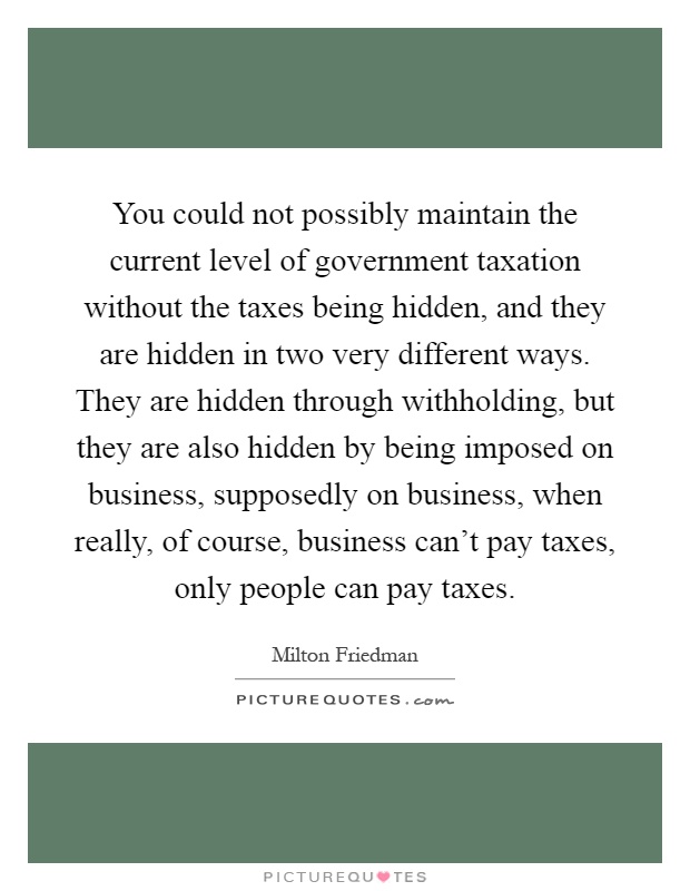 You could not possibly maintain the current level of government taxation without the taxes being hidden, and they are hidden in two very different ways. They are hidden through withholding, but they are also hidden by being imposed on business, supposedly on business, when really, of course, business can't pay taxes, only people can pay taxes Picture Quote #1
