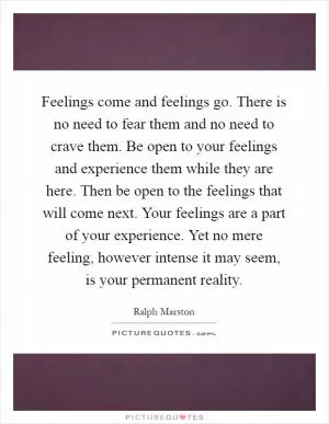 Feelings come and feelings go. There is no need to fear them and no need to crave them. Be open to your feelings and experience them while they are here. Then be open to the feelings that will come next. Your feelings are a part of your experience. Yet no mere feeling, however intense it may seem, is your permanent reality Picture Quote #1