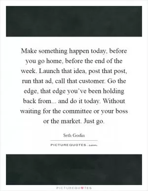 Make something happen today, before you go home, before the end of the week. Launch that idea, post that post, run that ad, call that customer. Go the edge, that edge you’ve been holding back from... and do it today. Without waiting for the committee or your boss or the market. Just go Picture Quote #1