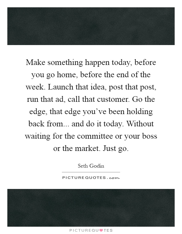 Make something happen today, before you go home, before the end of the week. Launch that idea, post that post, run that ad, call that customer. Go the edge, that edge you've been holding back from... and do it today. Without waiting for the committee or your boss or the market. Just go Picture Quote #1