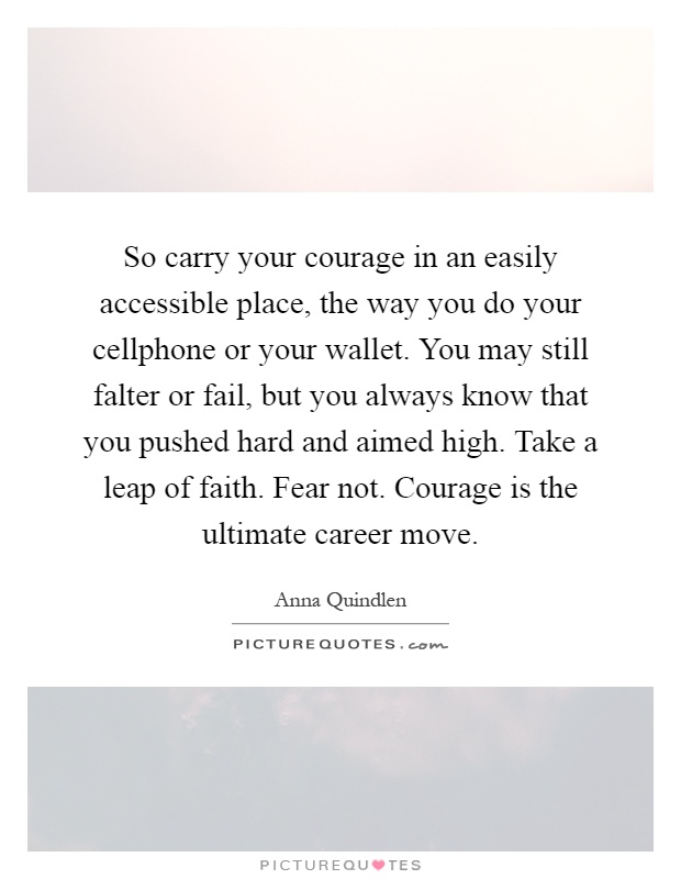 So carry your courage in an easily accessible place, the way you do your cellphone or your wallet. You may still falter or fail, but you always know that you pushed hard and aimed high. Take a leap of faith. Fear not. Courage is the ultimate career move Picture Quote #1
