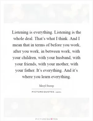 Listening is everything. Listening is the whole deal. That’s what I think. And I mean that in terms of before you work, after you work, in between work, with your children, with your husband, with your friends, with your mother, with your father. It’s everything. And it’s where you learn everything Picture Quote #1