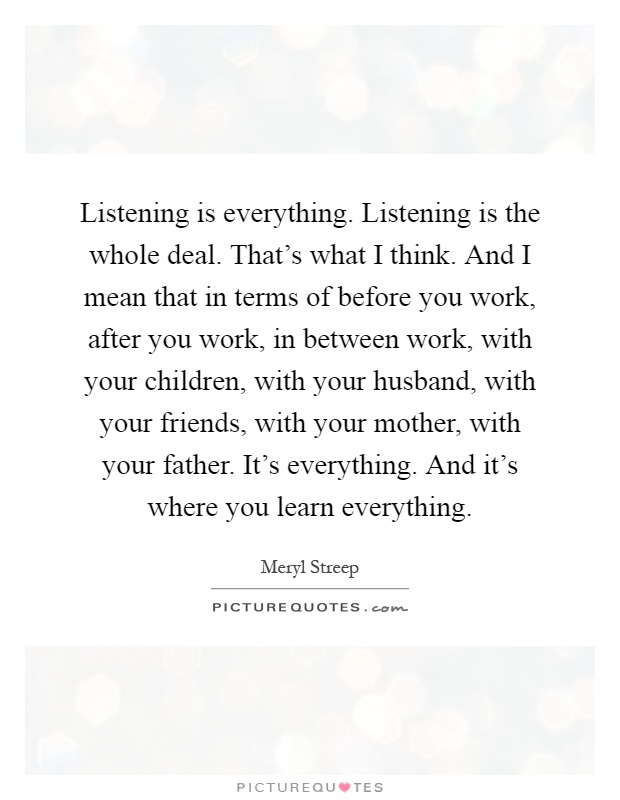 Listening is everything. Listening is the whole deal. That's what I think. And I mean that in terms of before you work, after you work, in between work, with your children, with your husband, with your friends, with your mother, with your father. It's everything. And it's where you learn everything Picture Quote #1