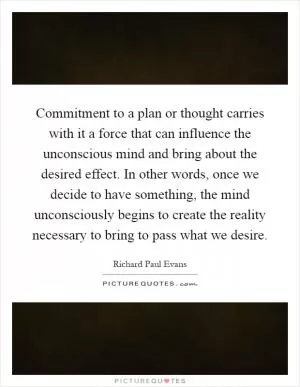 Commitment to a plan or thought carries with it a force that can influence the unconscious mind and bring about the desired effect. In other words, once we decide to have something, the mind unconsciously begins to create the reality necessary to bring to pass what we desire Picture Quote #1