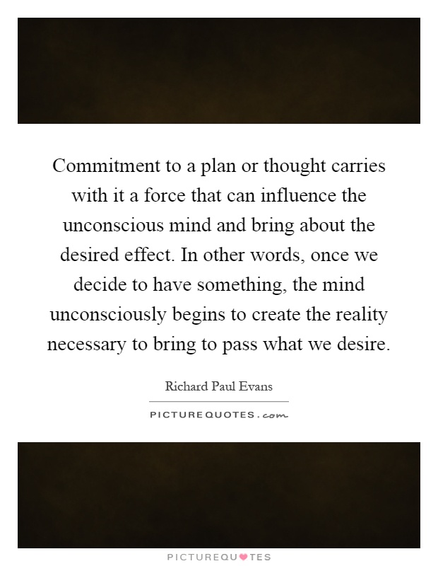 Commitment to a plan or thought carries with it a force that can influence the unconscious mind and bring about the desired effect. In other words, once we decide to have something, the mind unconsciously begins to create the reality necessary to bring to pass what we desire Picture Quote #1
