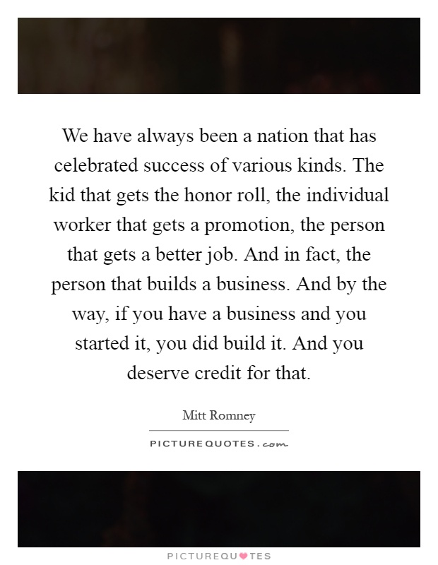 We have always been a nation that has celebrated success of various kinds. The kid that gets the honor roll, the individual worker that gets a promotion, the person that gets a better job. And in fact, the person that builds a business. And by the way, if you have a business and you started it, you did build it. And you deserve credit for that Picture Quote #1