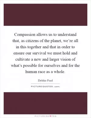 Compassion allows us to understand that, as citizens of the planet, we’re all in this together and that in order to ensure our survival we must hold and cultivate a new and larger vision of what’s possible for ourselves and for the human race as a whole Picture Quote #1