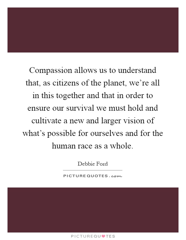 Compassion allows us to understand that, as citizens of the planet, we're all in this together and that in order to ensure our survival we must hold and cultivate a new and larger vision of what's possible for ourselves and for the human race as a whole Picture Quote #1
