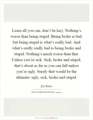 Learn all you can, don’t be lazy. Nothing’s worse than being stupid. Being broke is bad, but being stupid is what’s really bad. And what’s really really bad is being broke and stupid. Nothing’s much worse than that. Unless you’re sick. Sick, broke and stupid, that’s about as far as you can fall unless you’re ugly. Surely that would be the ultimate; ugly, sick, broke and stupid Picture Quote #1