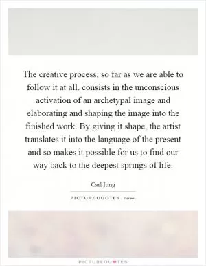 The creative process, so far as we are able to follow it at all, consists in the unconscious activation of an archetypal image and elaborating and shaping the image into the finished work. By giving it shape, the artist translates it into the language of the present and so makes it possible for us to find our way back to the deepest springs of life Picture Quote #1