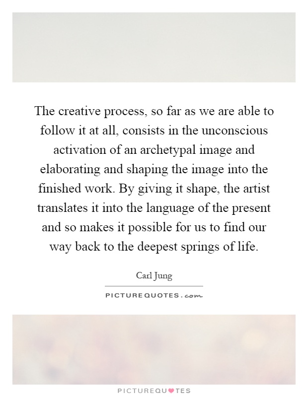 The creative process, so far as we are able to follow it at all, consists in the unconscious activation of an archetypal image and elaborating and shaping the image into the finished work. By giving it shape, the artist translates it into the language of the present and so makes it possible for us to find our way back to the deepest springs of life Picture Quote #1