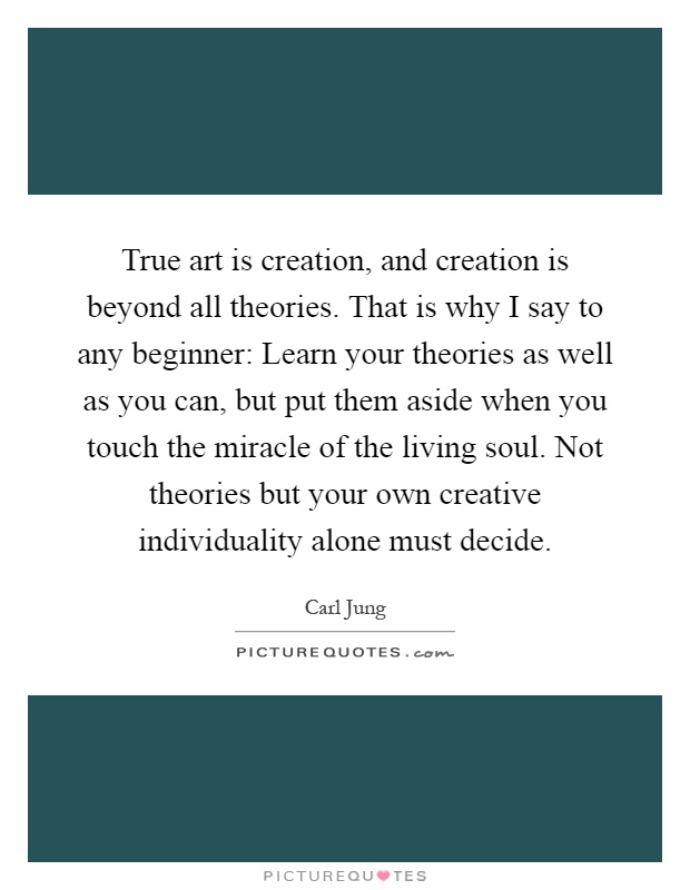 True art is creation, and creation is beyond all theories. That is why I say to any beginner: Learn your theories as well as you can, but put them aside when you touch the miracle of the living soul. Not theories but your own creative individuality alone must decide Picture Quote #1