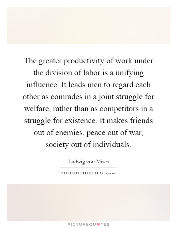 The greater productivity of work under the division of labor is a unifying influence. It leads men to regard each other as comrades in a joint struggle for welfare, rather than as competitors in a struggle for existence. It makes friends out of enemies, peace out of war, society out of individuals Picture Quote #1