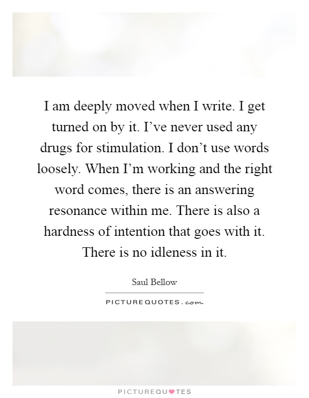 I am deeply moved when I write. I get turned on by it. I've never used any drugs for stimulation. I don't use words loosely. When I'm working and the right word comes, there is an answering resonance within me. There is also a hardness of intention that goes with it. There is no idleness in it Picture Quote #1