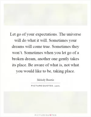 Let go of your expectations. The universe will do what it will. Sometimes your dreams will come true. Sometimes they won’t. Sometimes when you let go of a broken dream, another one gently takes its place. Be aware of what is, not what you would like to be, taking place Picture Quote #1