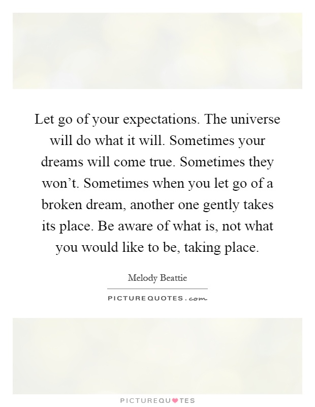 Let go of your expectations. The universe will do what it will. Sometimes your dreams will come true. Sometimes they won't. Sometimes when you let go of a broken dream, another one gently takes its place. Be aware of what is, not what you would like to be, taking place Picture Quote #1