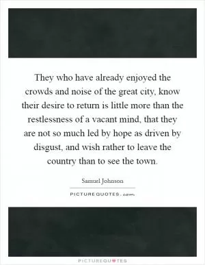 They who have already enjoyed the crowds and noise of the great city, know their desire to return is little more than the restlessness of a vacant mind, that they are not so much led by hope as driven by disgust, and wish rather to leave the country than to see the town Picture Quote #1