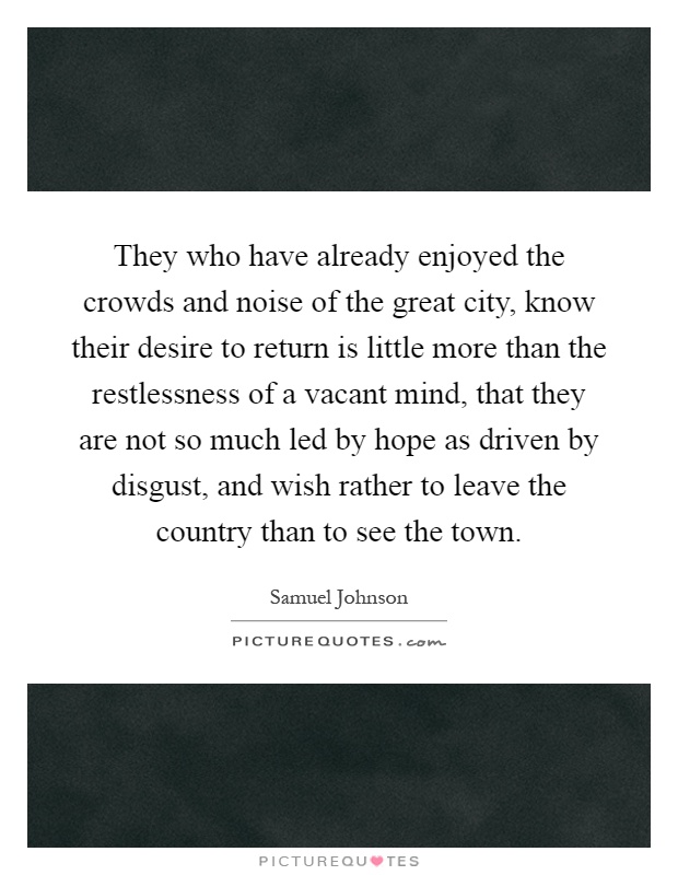 They who have already enjoyed the crowds and noise of the great city, know their desire to return is little more than the restlessness of a vacant mind, that they are not so much led by hope as driven by disgust, and wish rather to leave the country than to see the town Picture Quote #1
