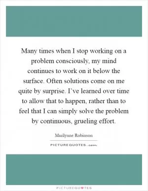 Many times when I stop working on a problem consciously, my mind continues to work on it below the surface. Often solutions come on me quite by surprise. I’ve learned over time to allow that to happen, rather than to feel that I can simply solve the problem by continuous, grueling effort Picture Quote #1
