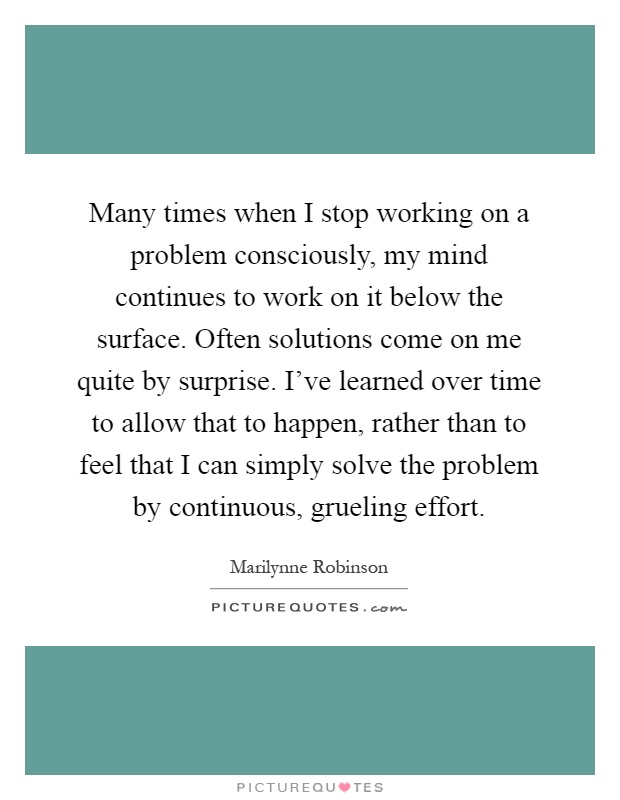 Many times when I stop working on a problem consciously, my mind continues to work on it below the surface. Often solutions come on me quite by surprise. I've learned over time to allow that to happen, rather than to feel that I can simply solve the problem by continuous, grueling effort Picture Quote #1