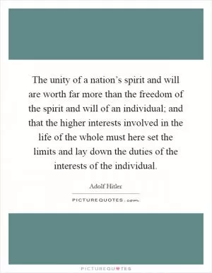 The unity of a nation’s spirit and will are worth far more than the freedom of the spirit and will of an individual; and that the higher interests involved in the life of the whole must here set the limits and lay down the duties of the interests of the individual Picture Quote #1