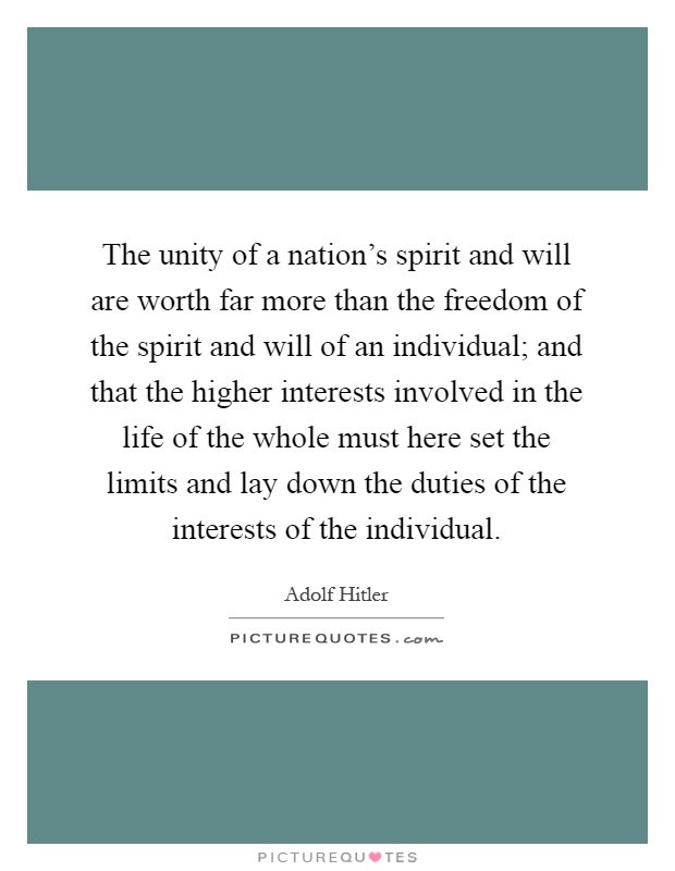 The unity of a nation's spirit and will are worth far more than the freedom of the spirit and will of an individual; and that the higher interests involved in the life of the whole must here set the limits and lay down the duties of the interests of the individual Picture Quote #1