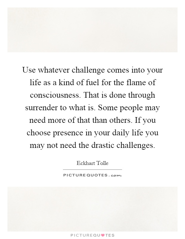 Use whatever challenge comes into your life as a kind of fuel for the flame of consciousness. That is done through surrender to what is. Some people may need more of that than others. If you choose presence in your daily life you may not need the drastic challenges Picture Quote #1