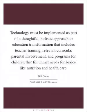 Technology must be implemented as part of a thoughtful, holistic approach to education transformation that includes teacher training, relevant curricula, parental involvement, and programs for children that fill unmet needs for basics like nutrition and health care Picture Quote #1