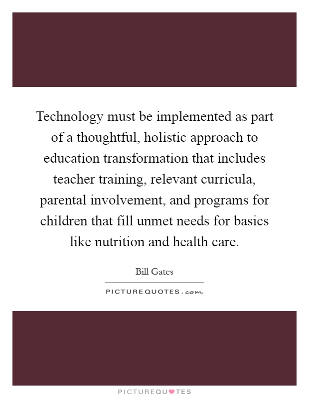 Technology must be implemented as part of a thoughtful, holistic approach to education transformation that includes teacher training, relevant curricula, parental involvement, and programs for children that fill unmet needs for basics like nutrition and health care Picture Quote #1