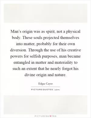 Man’s origin was as spirit, not a physical body. These souls projected themselves into matter, probably for their own diversion. Through the use of his creative powers for selfish purposes, man became entangled in matter and materiality to such an extent that he nearly forgot his divine origin and nature Picture Quote #1