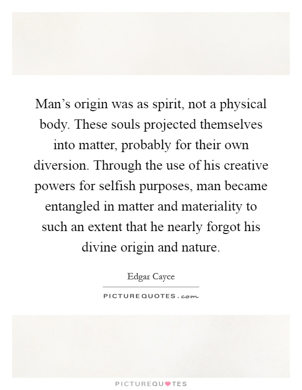 Man's origin was as spirit, not a physical body. These souls projected themselves into matter, probably for their own diversion. Through the use of his creative powers for selfish purposes, man became entangled in matter and materiality to such an extent that he nearly forgot his divine origin and nature Picture Quote #1